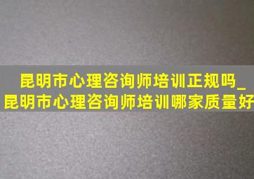 昆明市心理咨询师培训正规吗_昆明市心理咨询师培训哪家质量好