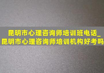 昆明市心理咨询师培训班电话_昆明市心理咨询师培训机构好考吗