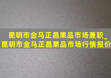 昆明市金马正昌果品市场兼职_昆明市金马正昌果品市场行情报价