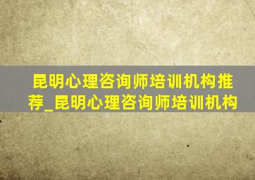 昆明心理咨询师培训机构推荐_昆明心理咨询师培训机构