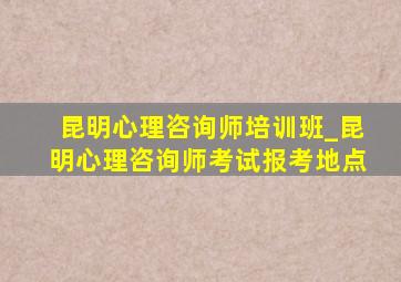 昆明心理咨询师培训班_昆明心理咨询师考试报考地点