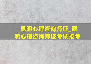 昆明心理咨询师证_昆明心理咨询师证考试报考