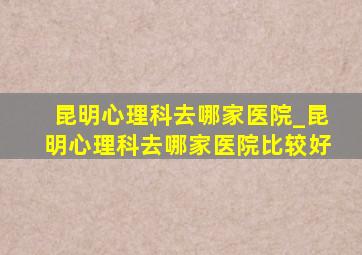 昆明心理科去哪家医院_昆明心理科去哪家医院比较好