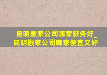 昆明搬家公司哪家服务好_昆明搬家公司哪家便宜又好