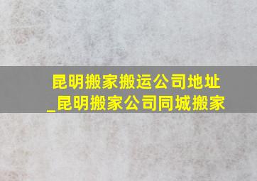 昆明搬家搬运公司地址_昆明搬家公司同城搬家