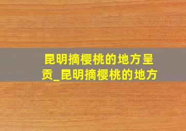 昆明摘樱桃的地方呈贡_昆明摘樱桃的地方