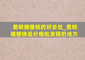 昆明摘樱桃的好去处_昆明摘樱桃(低价烟批发网)的地方