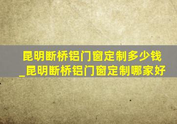 昆明断桥铝门窗定制多少钱_昆明断桥铝门窗定制哪家好