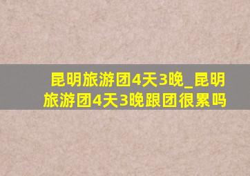 昆明旅游团4天3晚_昆明旅游团4天3晚跟团很累吗