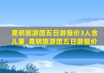 昆明旅游团五日游报价3人含儿童_昆明旅游团五日游报价