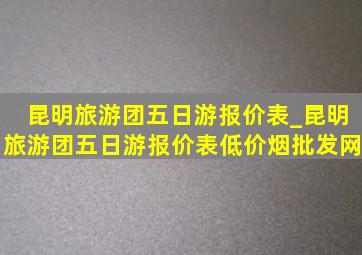 昆明旅游团五日游报价表_昆明旅游团五日游报价表(低价烟批发网)