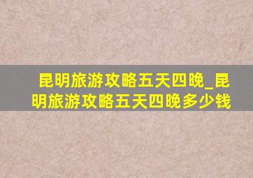 昆明旅游攻略五天四晚_昆明旅游攻略五天四晚多少钱