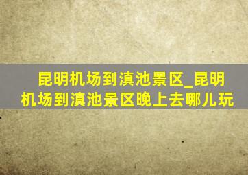 昆明机场到滇池景区_昆明机场到滇池景区晚上去哪儿玩