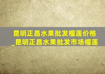 昆明正昌水果批发榴莲价格_昆明正昌水果批发市场榴莲