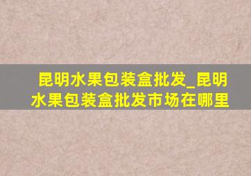 昆明水果包装盒批发_昆明水果包装盒批发市场在哪里