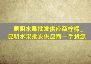 昆明水果批发供应商柠檬_昆明水果批发供应商一手货源