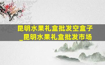 昆明水果礼盒批发空盒子_昆明水果礼盒批发市场