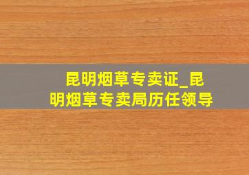 昆明烟草专卖证_昆明烟草专卖局历任领导