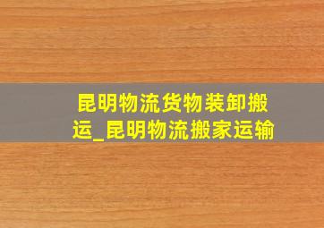 昆明物流货物装卸搬运_昆明物流搬家运输