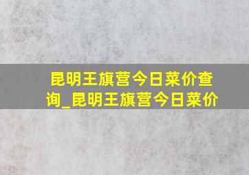 昆明王旗营今日菜价查询_昆明王旗营今日菜价