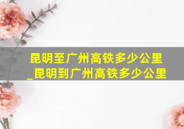 昆明至广州高铁多少公里_昆明到广州高铁多少公里