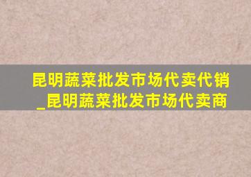 昆明蔬菜批发市场代卖代销_昆明蔬菜批发市场代卖商