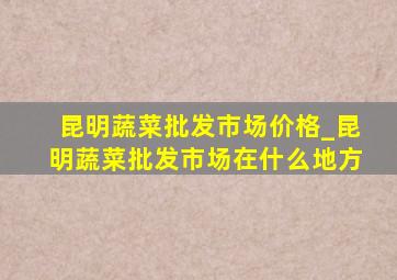 昆明蔬菜批发市场价格_昆明蔬菜批发市场在什么地方