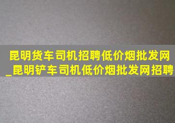 昆明货车司机招聘(低价烟批发网)_昆明铲车司机(低价烟批发网)招聘