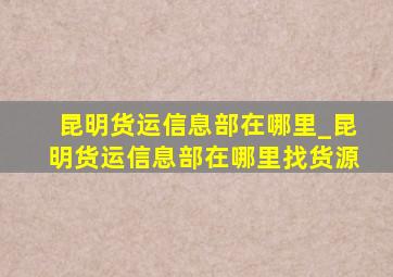 昆明货运信息部在哪里_昆明货运信息部在哪里找货源