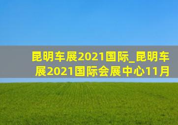 昆明车展2021国际_昆明车展2021国际会展中心11月