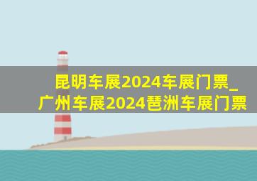 昆明车展2024车展门票_广州车展2024琶洲车展门票