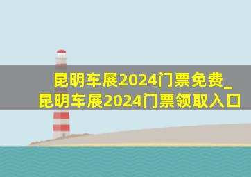 昆明车展2024门票免费_昆明车展2024门票领取入口