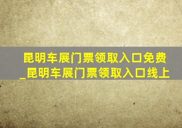 昆明车展门票领取入口免费_昆明车展门票领取入口线上