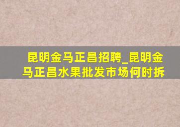 昆明金马正昌招聘_昆明金马正昌水果批发市场何时拆