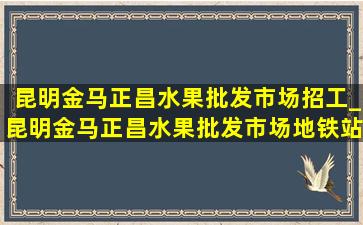 昆明金马正昌水果批发市场招工_昆明金马正昌水果批发市场地铁站