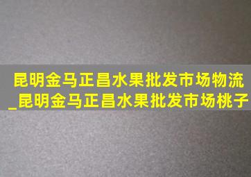 昆明金马正昌水果批发市场物流_昆明金马正昌水果批发市场桃子