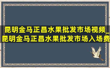 昆明金马正昌水果批发市场视频_昆明金马正昌水果批发市场入场费