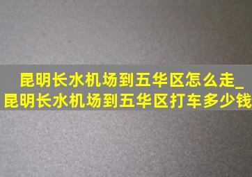 昆明长水机场到五华区怎么走_昆明长水机场到五华区打车多少钱