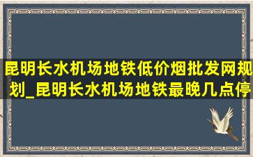 昆明长水机场地铁(低价烟批发网)规划_昆明长水机场地铁最晚几点停止