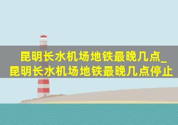 昆明长水机场地铁最晚几点_昆明长水机场地铁最晚几点停止