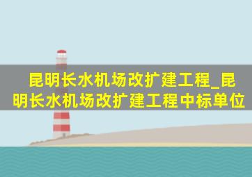 昆明长水机场改扩建工程_昆明长水机场改扩建工程中标单位