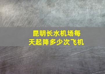 昆明长水机场每天起降多少次飞机