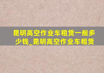 昆明高空作业车租赁一般多少钱_昆明高空作业车租赁