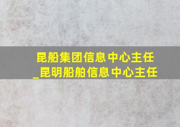 昆船集团信息中心主任_昆明船舶信息中心主任