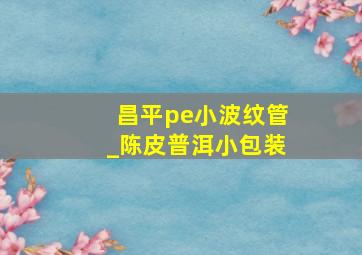 昌平pe小波纹管_陈皮普洱小包装