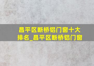 昌平区断桥铝门窗十大排名_昌平区断桥铝门窗