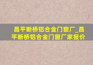 昌平断桥铝合金门窗厂_昌平断桥铝合金门窗厂家报价