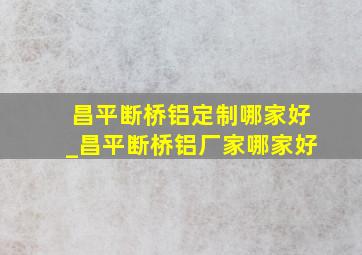 昌平断桥铝定制哪家好_昌平断桥铝厂家哪家好