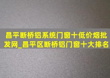 昌平断桥铝系统门窗十(低价烟批发网)_昌平区断桥铝门窗十大排名