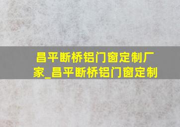 昌平断桥铝门窗定制厂家_昌平断桥铝门窗定制